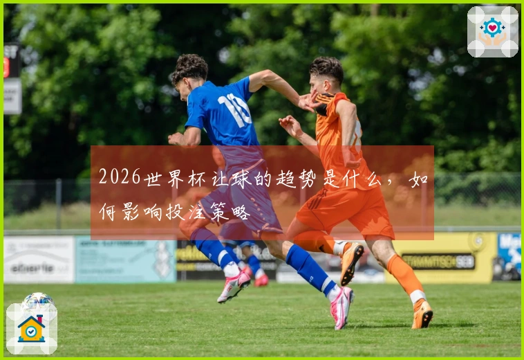 2026世界杯让球的趋势是什么，如何影响投注策略