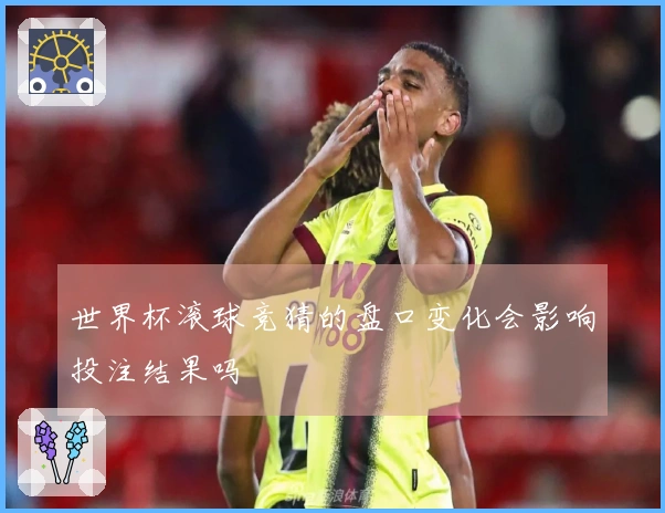 世界杯滚球竞猜的盘口变化会影响投注结果吗