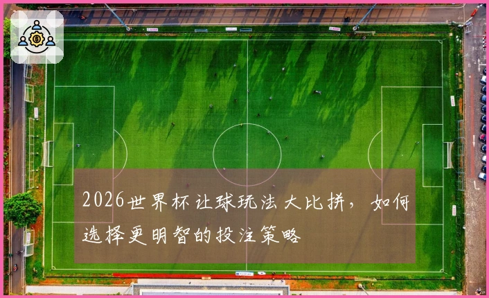 2026世界杯让球玩法大比拼，如何选择更明智的投注策略